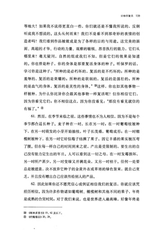 论相信复活   159


等地大!如果我不说得更直白一些，你们就还是不懂我所说的，反倒

昕成我不想说的。这头从何而来?我们不是看不到那奇妙的表情的创

造者吗?我们看到作品被做成是为了各样的目的与用途。这完美的画

面、高超的才华、行动的力量、观察的敏锐、昂首执行的能力，它们从

哪里来?毫无疑问，自然的组成我们不知，但是它们的效果是知道

的。你也曾是种子，你的身体是那要复活身体的种子。昕保罗的话，

学习你是这种子"所种的是必朽坏的，复活的是不朽坏的 E 所种的是

羞辱的，复活的是荣耀的自所种的是软弱的，复活的是强壮的 z 所种

的是血气的身体，复活的是灵性的身体。"⑨这样，你也如其他事物一

样被种，为什么你诧异你会眼其他事物一样复活呢?但你相信它们，

因为你看见它们:你不相信这点，因为你没看见"那没有看见就信的

有福了。"⑨

     6 1.然而，在季节来临之前，这些事情也不为人相信，因为不是每个

季节都合适长种子。麦子种在一时，长在另一时 z 在一时葡萄枝被种

下，在另一时萌发的小芽开始抽枝，叶子长茂盛，葡萄成形 z 在一时橄

榄树被种下，在另一时它好似莓子结满了果子，因它丰盛的果实被压弯

了腰。但在每一样自己的时间到来之前，产出是受限制的，要生出的自

己没有能力定生出的年日。人可以看到这一切之母，在一时发霉损坏，

另一时所产甚少，另一时变绿叉开满花朵，又另一时枯干。任何一处要

总是被遮盖，决不放弃它种子的金黄外衣或草场的绿色装束，就自己贫

乏，并且没有赠出自己应该传给别人的产品。

     62. 因此如果你还不愿凭信心或例证相信我们的复活，你就应该凭

经历相信。因为许多作物诸如葡萄树、橄榄树和其他不同的果子，年终

是成熟的合宜时间 s 对于我们来说，也是世界进入最高峰，好像年终是



⑩   《哥林多前书)) 15: 42 及以下。
⑨   《约翰福音)) 20: 29   0
 