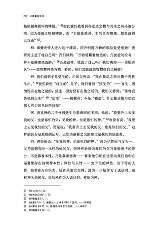212   论基督教信仰




指望脱离败坏的辖制。" @如此我们就看到在受造之物与其主之间泾渭分

明，因为受造之物被辖制，而"主就是那灵，主的灵在哪里，那里就得

以自由" @。

       88. 谁最先带人进入这个谬误，宣告创造万物的那位是受造物?我

要问主造了他自己吗?我们读到"万物是藉着他造的，凡被造的没有一

样不是藉着他造的。，，~若是这样，他造了自己吗?我们确知一一谁能否

认?一一借智慧神造万物，若然，我们怎能设想智慧借自己被造?

       89. 我们读到子是受生的，正如父所说"我在晨星之前从腹中将你

生出。" @我们看到"首生的"儿子，我们看到"独生的"一一首生，因

为没有在他之前的 z 独生，因为没有在他之后的。我们又看到"谁将宣

告他的出生 7"             ø      "出生"一一提醒你，不是"被造"。什么推论能与如此

伟大有力的见证匹敌呢?

       90. 而且神的儿子分别受生与恩典间的不同，他说"我要升上去见

我的父，也是你们的父 P 见我的神，也是你们的神。" @他没有说"我要

上去见我们的父"，而是说"我要升上去见我的父，也是你们的父。"这

样的区分是差别的记号，正如为基督之父的那位是我们的创造者。

       9 1.进而他说"见我的神，也是你们的神。"因为尽管他与父为一，

父乃是拥有同一本性的他的父，而神开始成为我们的父乃是借着子的职

分，不是靠着本性，乃是靠着恩典一一看来他仍旧在这里向我们指明在

基督里存在的两种本性:神性与人性一一出于父的神性，出于母的人

性，前者在万有以先，后者从童女而得。因为一开始作为子说话时，他

称神为他的父，而后来作为人说话时，称他为神。



②     《罗马书)) 8: 210
电7J   ((哥林多后书))    3: 17 。
③     《约翰福音)) 1: 3 。
⑩     ((诗篇)) 110: 3 ，根据七十士译本 109: 3 直译。   译者注
ø     ((以赛亚书B 曰       8 ，根据英译本引文直译。一一译者注
@     ((约翰福音))   20: 17 。
 