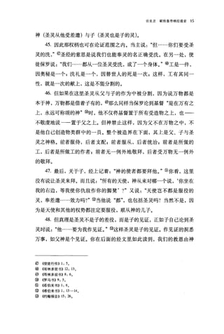 论圣灵   献给皇帝格拉提交   15




神(圣灵从他受差遣)与子(圣灵也是子的灵)。

     45. 因此那权柄也可在论证范围之内。当主说"但……你们要受圣

灵的洗，"@圣经的意思是说我们也能奉灵的名正确受洗。在另一处，使

徒保罗说"我们……都从一位圣灵受洗，成了一个身体。"⑩工是一件，

因奥秘是一个 P 洗礼是一个，因替世人的死是一次 z 这样，工有其同一

性，就是一次的献上，这是不能分割的。

     46. 但如果在这里圣灵从父与子的作为中被分割，因为说万物都是

本于神，万物都是借着子有的，⑩那么同样当保罗论到基督"是在万有之

上，永远可称颂的神" ø时，他不仅将基督置于所有受造物之上，也一一

不敬虔地说一一置于父之上。但神禁止这样，因为父不在万物之中，不

是他自己创造物类群中的一员。整个被造界在下面，其上是父、子与圣

灵之神格。前者服侍，后者支配 P 前者服从，后者统治 z 前者是所做的

工，后者是所做工的作者 z 前者无一例外地敬拜，后者受万物无一例外

的敬拜。

     47. 最后，关于子，经上记着"神的使者都要拜他。"②你看，这里

没有说让圣灵来拜。而且说"所有的天使，神从来对哪一个说，‘你坐在

我的右边，等我使你仇敌作你的脚凳， ?"又说"天使岂不都是服役的

灵，奉差遣……效力吗?" @当他说"都"，也包括圣灵吗?当然不是，因

为是天使和其他的权势都注定要服役，顺从神的儿子。

     48. 但真理是圣灵不是子的差役，而是子的见证，正如子自己论到圣

灵时说"他……要为我作见证。" @这样圣灵是子的见证。作见证的洞悉

万事，如父神是个见证。你在后面的经文里如此读到，我们的救恩由神




⑥   ((使徒行传)) 1: 5 。
⑩   (信哥林多前书)) 12: 13 。
⑩《哥林多前书)) 8: 6        0


ø   ((罗马书)) 9: 5 。
@ ((希伯来书)) 1: 6 。
②(唏伯来书)) 1: 13-14 0
@ ((约翰福音)) 15: 26 。
 