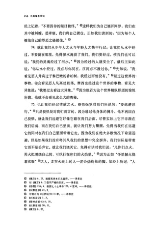 454   论基督教信仰




经上记着"不要因你的眼日被俘。"@这样我们为自己展开网罗，我们在

其中被纠缠，受牵制。我们将自己锁住，正如我们读到的"因为每个人

被他自己的罪恶之链锁住。"                @

       74. 就让我们从少年人之火与年轻人之热中行过 E 让我们从水中经

过，不要留在那里，免得深水淹没了我们。我们要经过，使我们也可以

说"我们的灵魂经过了河水。"@因为经过的人就安全了。最后主如此

说"你从水中经过，我必与你同在，江河必不漫过你。" @先知说"我

看见恶人升高过于黎巴嫩的香柏树，我经过而他没有。" @经过这世界的

事物，你会看见恶人从高处跌落。摩西也经过这个世界的事物，看见大

异象说"我要过去看这大异象。" @因为他若为这个世界稍纵即逝的愉悦

所掳，他就不会看见这么大的奥秘。

       75. 也让我们经过情欲之火，畏惧保罗对我们所说的"要逃避淫

行。" @只是畏惧是对我们而言的，因为通过他身体的搏斗，他不再因自

己畏惧。就让我们远避它好像它跟在我们后面，尽管实际上它并非跟在

我们后面，而在我们自己里面。就让我们努力警醒，免得当我们在远避

它的同时在我们自己里面带着它走。因为我们在绝大多数情况下希望远

避，但是如果我们没有将其从我们的思想中完全摒弃，我们实际是带着

它而不是丢弃它。就让我们浇灭它，免得有话对我们说"凡你们点火，

用火把围绕自己的，可以行在你们的火焰里。" @因为正如"怀里摒火烧

着衣服"1!9之人，走在火炭上的人一定会烧伤他的脚，如经上所记"人




@~领言)) 6: 25 ，根据英译本引文直译。一一译者注
@     对(俄言)) 6: 2 很不严格的引用。一一译者注
@     ((诗篇)) 124: 4 ，根据七十士译本 123: 4 直译。一一译者注
@ ((以赛亚书)) 43: 2 。
@ 可能出自《以西结书)) 31 章。一一译者注
⑥     《出埃及记)) 3: 3 。
@~仔哥林多前书)) 6: 18 。
@ ((以赛亚书)) 50: 11 。
⑨((箴言)) 6: 刀。
 