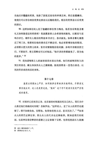 论悔改   459




先他应许现在的奖赏，免除了因延迟而有的单调乏味，然后是后来的，

使我们可以学会相信奖赏也要在以后赐给我们。现在的奖赏是以后奖赏

的预示。

     90. 这样如果任何人犯了隐藏的罪但努力悔改，他若没有恢复圣餐

礼又如何接受这些奖赏呢?我真愿意罪人会希望得到赦免，以眼泪与哀

鸣寻求它，靠所有人眼泪的帮助来寻求它，恳求赦免。如果圣餐礼被推

迟了两三次，他要相信他的请求还不够迫切，他必须要增加他的眼泪，

必须要以更大的努力再来，张开双臂拥抱信徒的脚，亲吻并用眼泪洗它

们，不要放开，使主耶稣也可以对他说"他许多的罪都赦免了，因为他

的爱多。"⑩

     9 1.我知道悔罪之人的面容因泪水划出沟痕，他们的面颊因恒久的

哭位而衰老，献出身体供众人之脚踩踏，脸庞因禁食一直苍白衰老，以

死的形状承担尚活的身体。




                         第十七章

          温柔必须要加上严厉，如同保罗在哥林多所表明的。尽管诺瓦

     替安派反对，这人还是受过洗。"败坏"这个字不是消灭而是严厉惩

     戒的意思。



     92. 对那些已经刻苦己身，在活着的时候就治死自己的人，我们为什

么推迟他们得赦的时间呢?圣保罗说"这样的人，受了众人的责罚也就

够了;倒不如赦免他，安慰他，免得他忧愁太过，甚至沉沦了。"⑩如果

众人的责罚足够定罪，那么众人的代求也足够赦罪。既知道我们的软

弱，也是神旨意诠释者的道德之主定意赐下安慰，免得忧愁因长久耽搁



⑩   参见((路加福音)) 7: 47 。
⑩(南林多后书)) 2: 6 。
 
