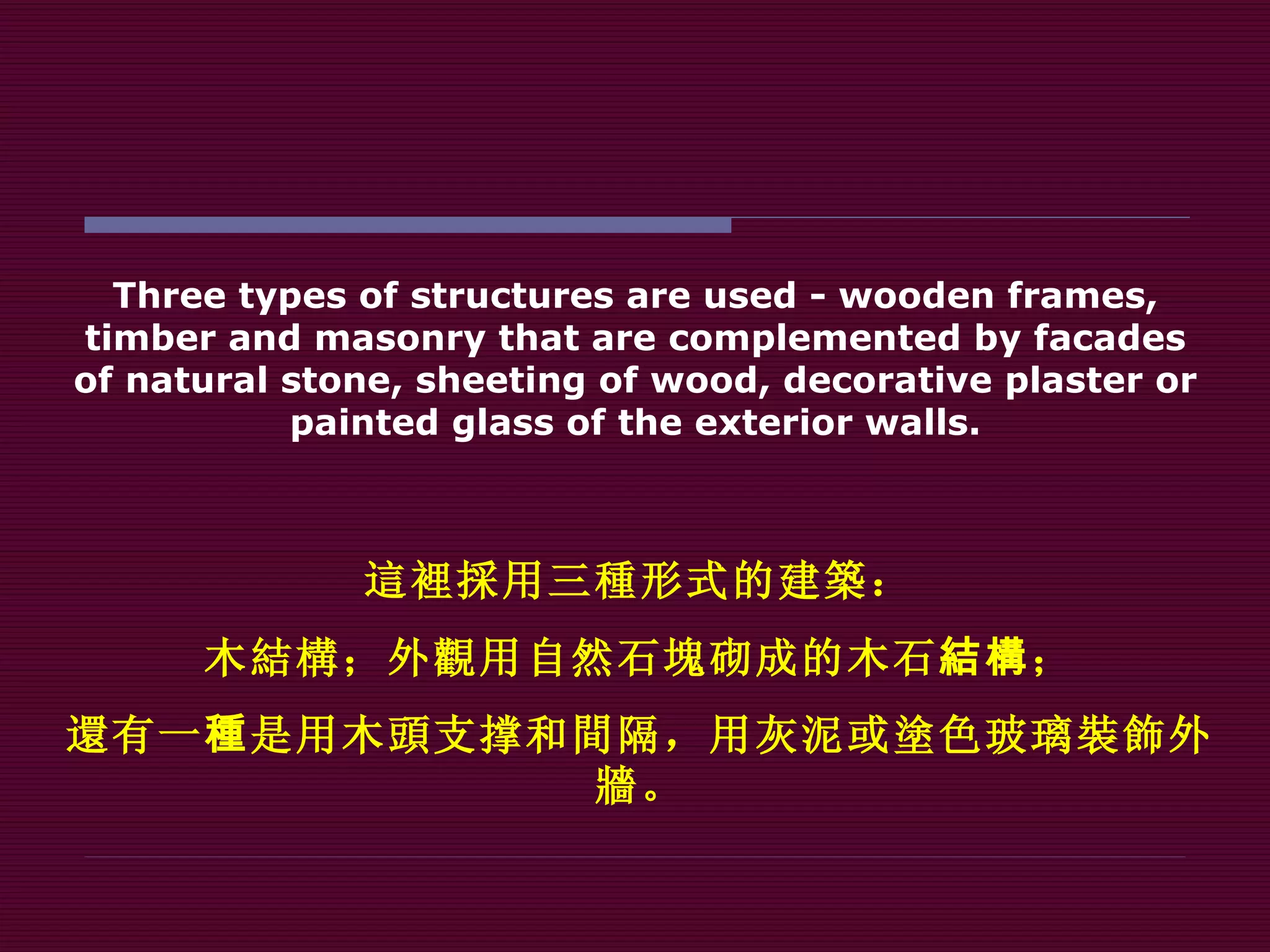 Three types of structures are used - wooden frames, timber and masonry that are complemented by facades of natural stone, sheeting of wood, decorative plaster or painted glass of the exterior walls. 這裡採 用三 種 形式的建 築 ： 木 結構 ；外 觀 用自然石 塊 砌成的木石 結構 ； 還 有一 種 是用木 頭 支撑和 間 隔，用灰泥或 塗 色玻璃 裝飾 外 牆 。 