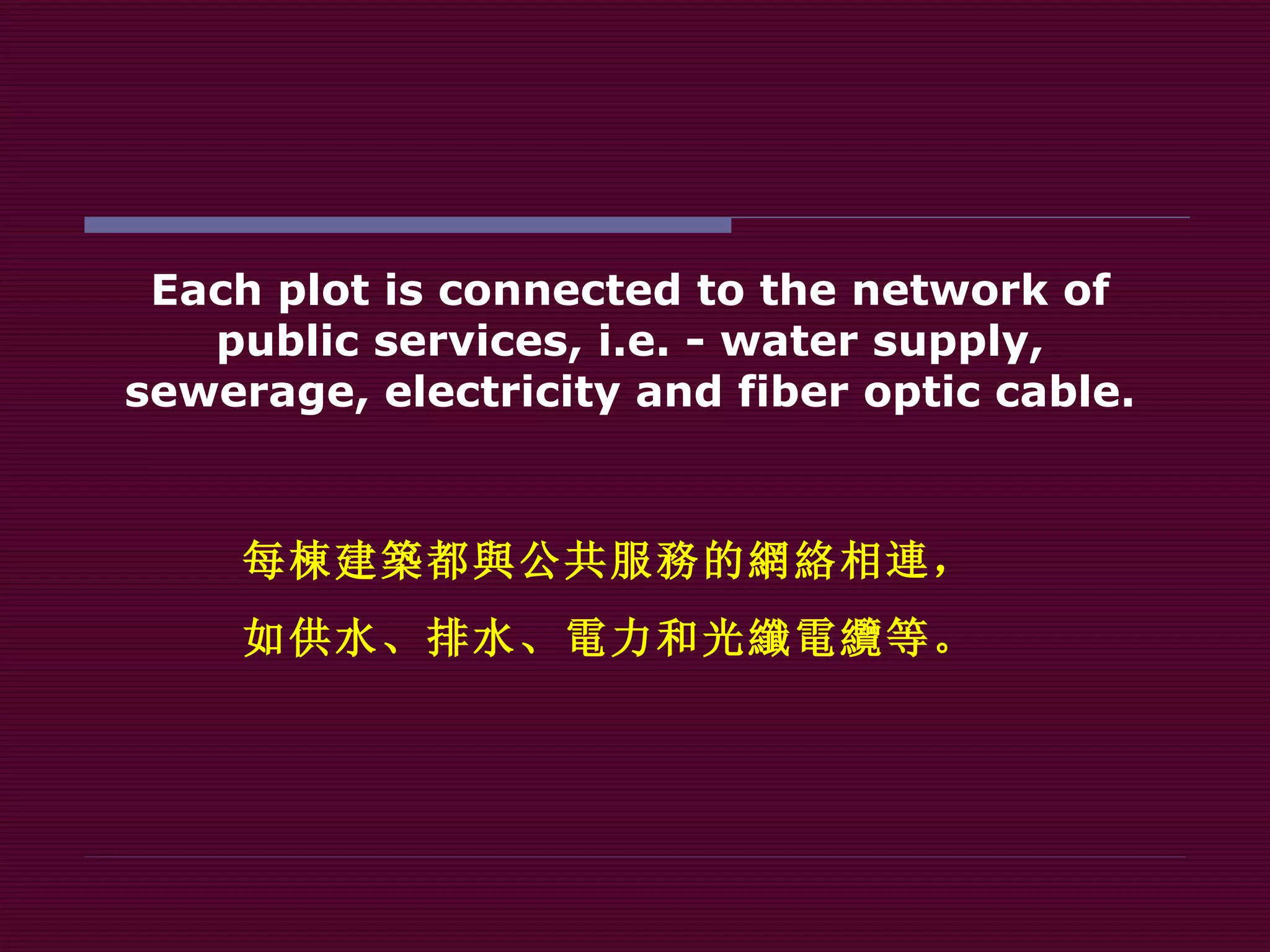 Each plot is connected to the network of public services, i.e. - water supply, sewerage, electricity and fiber optic cable. 每 棟 建 築 都 與 公共服 務 的 網絡 相 連 ， 如供水、排水、 電 力和 光纖電纜 等。 