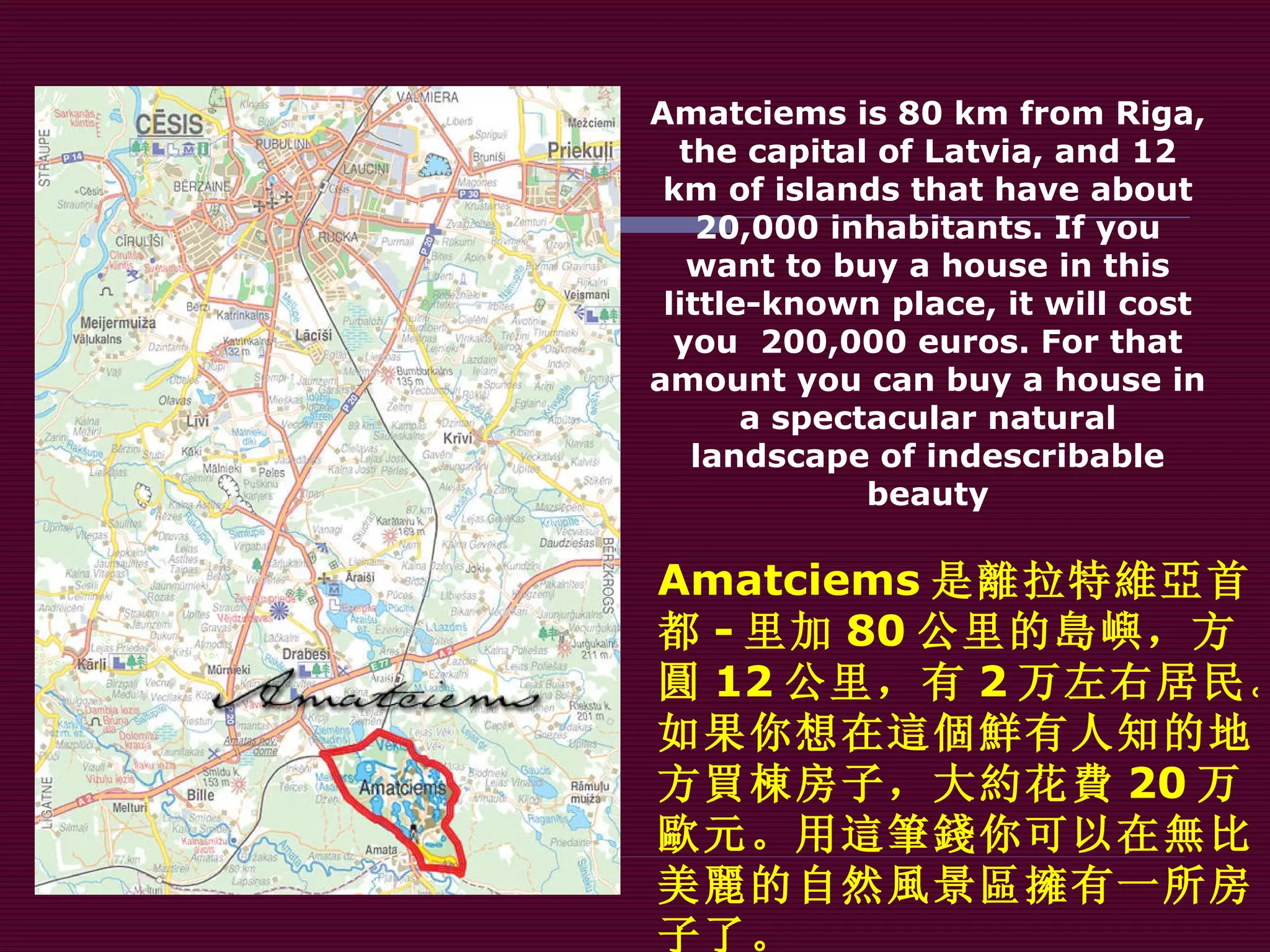 Amatciems is 80 km from Riga, the capital of Latvia, and 12 km of islands that have about 20,000 inhabitants. If you want to buy a house in this little-known place, it will cost you  200,000 euros. For that amount you can buy a house in a spectacular natural landscape of indescribable beauty Amatciems 是 離 拉 特維亞 首都 - 里加 80 公里的 島嶼 ，方 圓 12 公里，有 2 万左右居民。如果你想在 這個鮮 有人知的地方 買棟 房子，大 約 花 費 20 万 歐 元。用 這筆錢 你可以在 無 比美 麗 的自然 風 景 區擁有 一所房子了。 