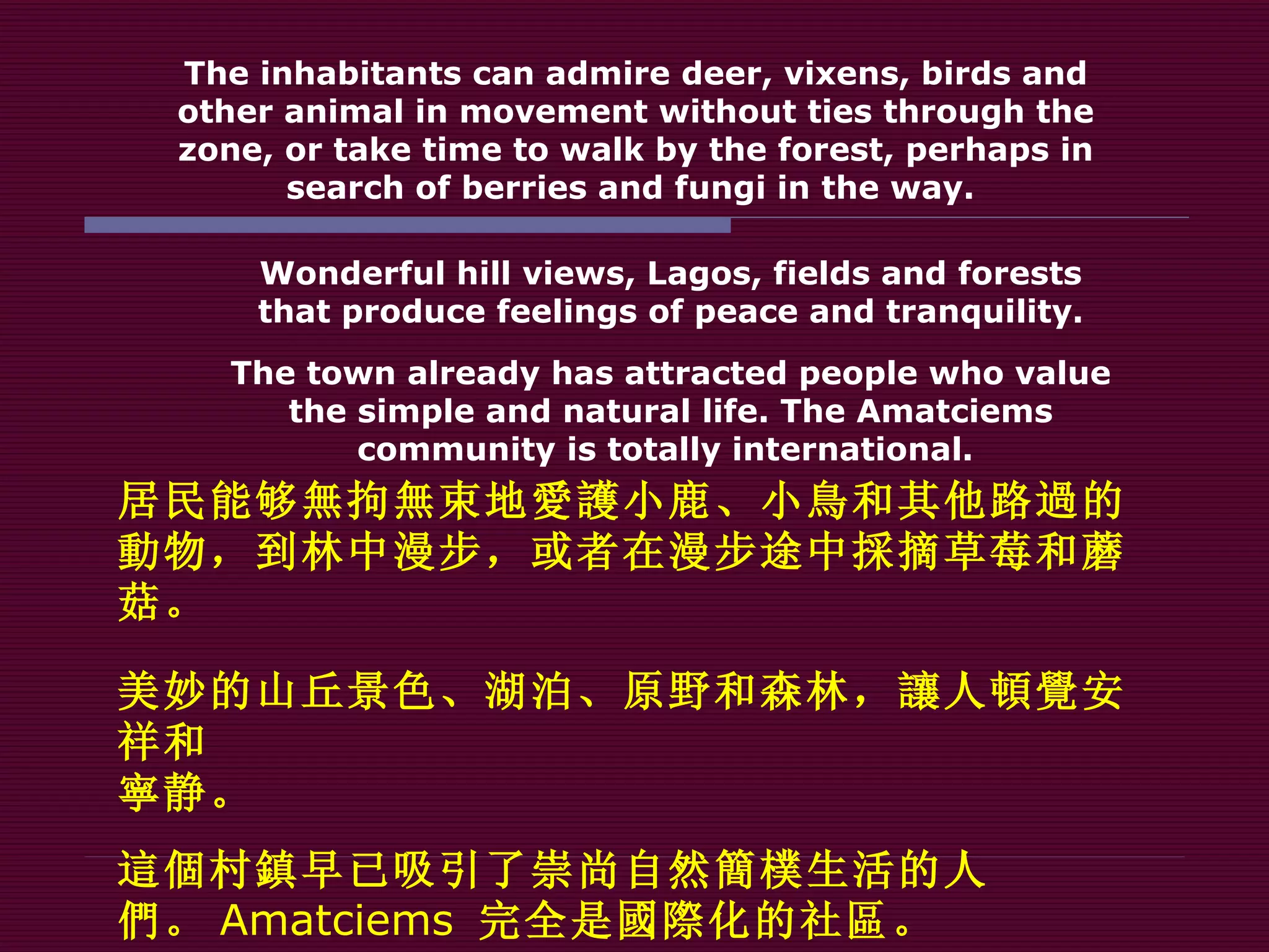 The inhabitants can admire deer, vixens, birds and other animal in movement without ties through the zone, or take time to walk by the forest, perhaps in search of berries and fungi in the way.  Wonderful hill views, Lagos, fields and forests that produce feelings of peace and tranquility . The town already has attracted people who value the simple and natural life. The Amatciems community is totally international.  居民能够 無 拘 無 束地 愛護 小鹿、小 鳥 和其他路 過 的 動 物，到林中漫步，或者在漫步途中 採 摘草莓和蘑菇。 美妙的山丘景色、湖泊、原野和森林， 讓 人 頓覺 安祥和 寧 静。 這個 村 鎮 早已吸引了崇尚自然 簡樸 生活的人 們 。 Amatciems   完全是 國際 化的社 區 。 