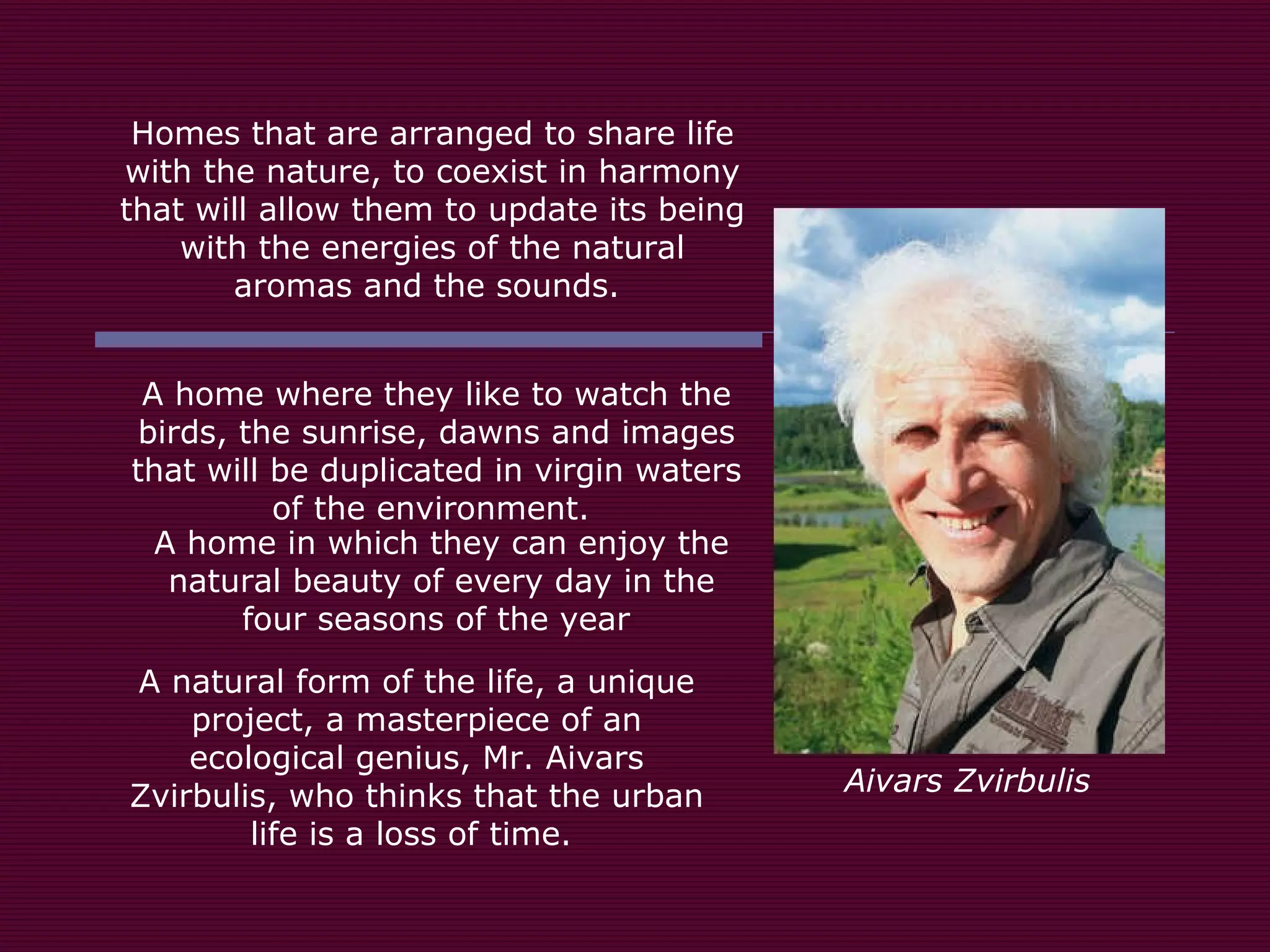 Homes that are arranged to share life with the nature, to coexist in harmony that will allow them to update its being with the energies of the natural aromas and the sounds.  A home where they like to watch the birds, the sunrise, dawns and images that will be duplicated in virgin waters of the environment.  A home in which they can enjoy the natural beauty of every day in the four seasons of the year  A natural form of the life, a unique project, a masterpiece of an ecological genius, Mr. Aivars Zvirbulis, who thinks that the urban life is a loss of time.  Aivars Zvirbulis 
