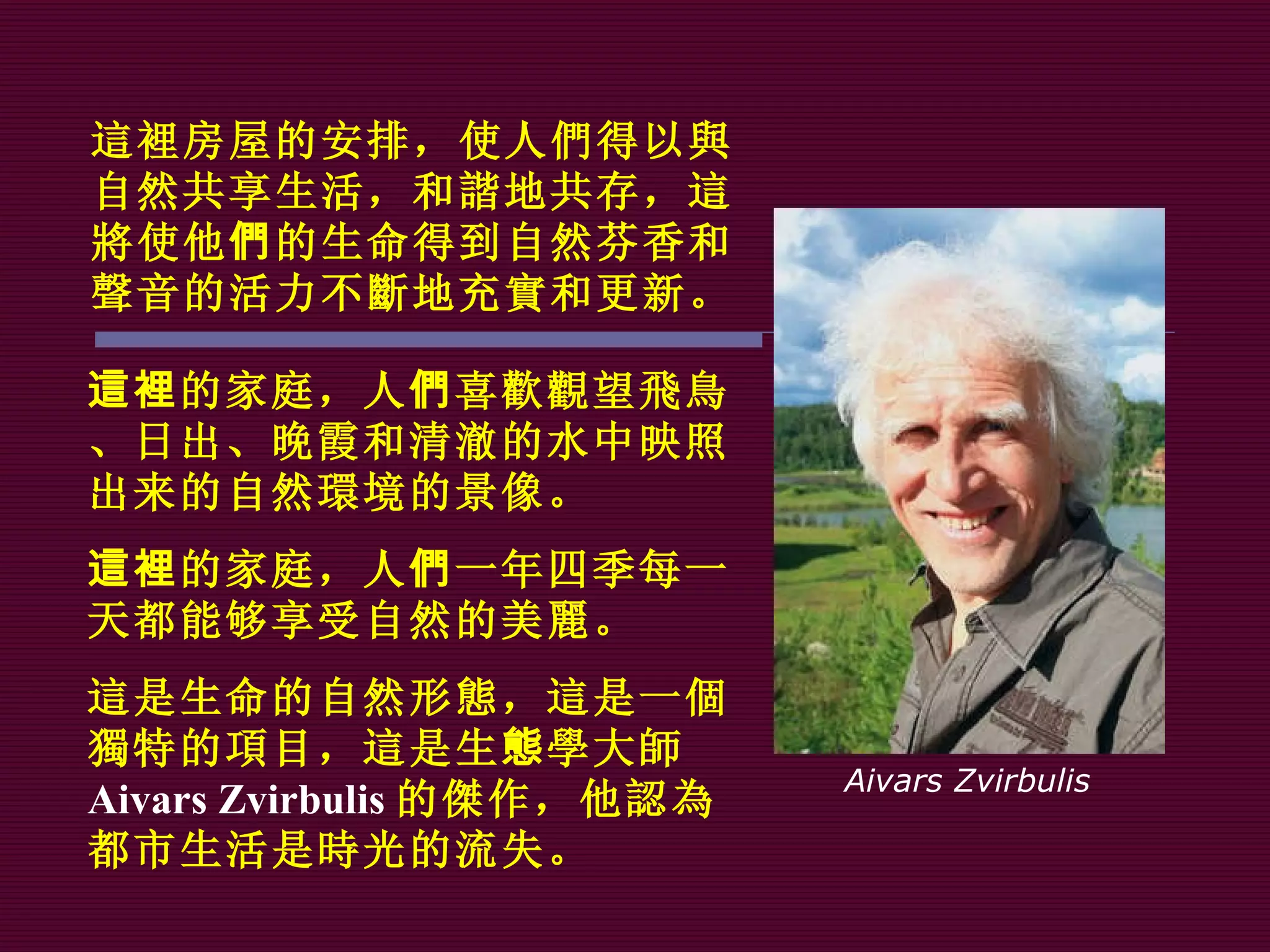 這裡 房屋的安排，使人 們 得 以與 自然共享生活，和 諧 地共存， 這將 使他 們 的生命得到自然芬香和 聲 音的活力不 斷 地充 實 和更新。 Aivars Zvirbulis 這裡 的家庭，人 們 喜 歡觀望飛鳥 、日出、晚霞和清 澈 的水中映照出来的自然 環 境的景像。 這裡 的家庭，人 們 一年四季每一天都能够享受自然的美 麗 。 這 是生命的自然形 態 ， 這 是一 個獨 特的 項 目， 這 是生 態 學 大 師 Aivars Zvirbulis 的 傑 作，他 認為 都市生活是 時 光的流失。 