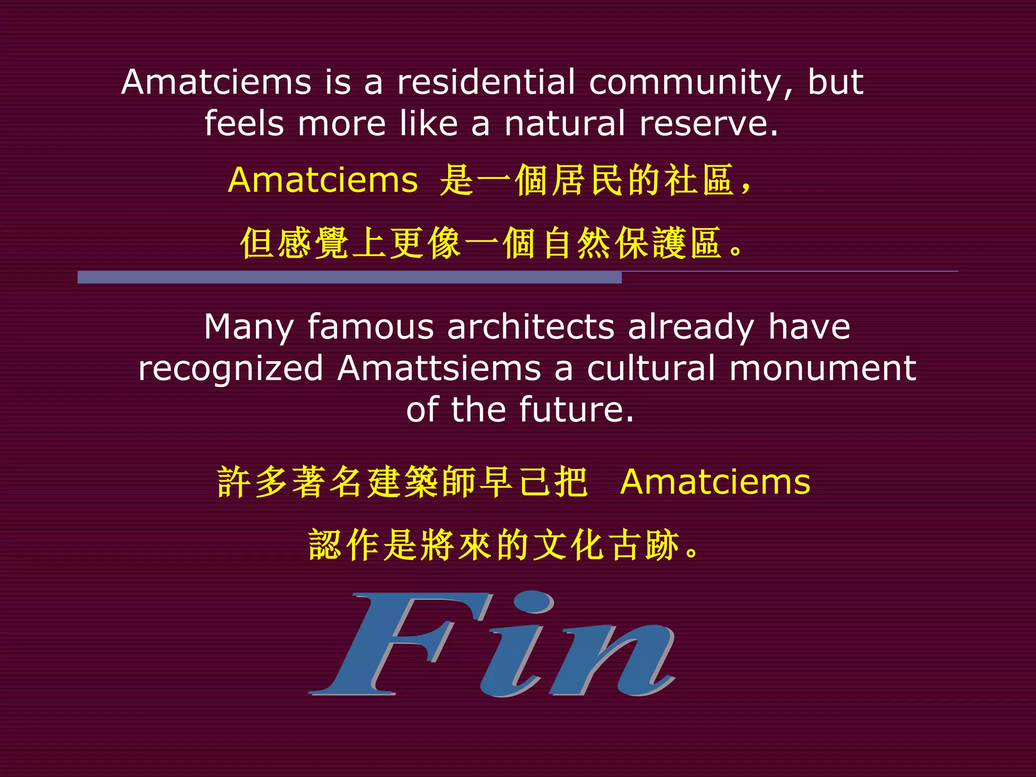Fin Many famous architects already have recognized Amattsiems a cultural monument of the future.  Amatciems is a residential community, but  feels more like a natural reserve.  Amatciems  是一 個 居民的社 區 ， 但感 覺 上更像一 個 自然保 護區 。 許 多著名建 築師 早己把  Amatciems 認 作 是將來 的文化古 跡 。 