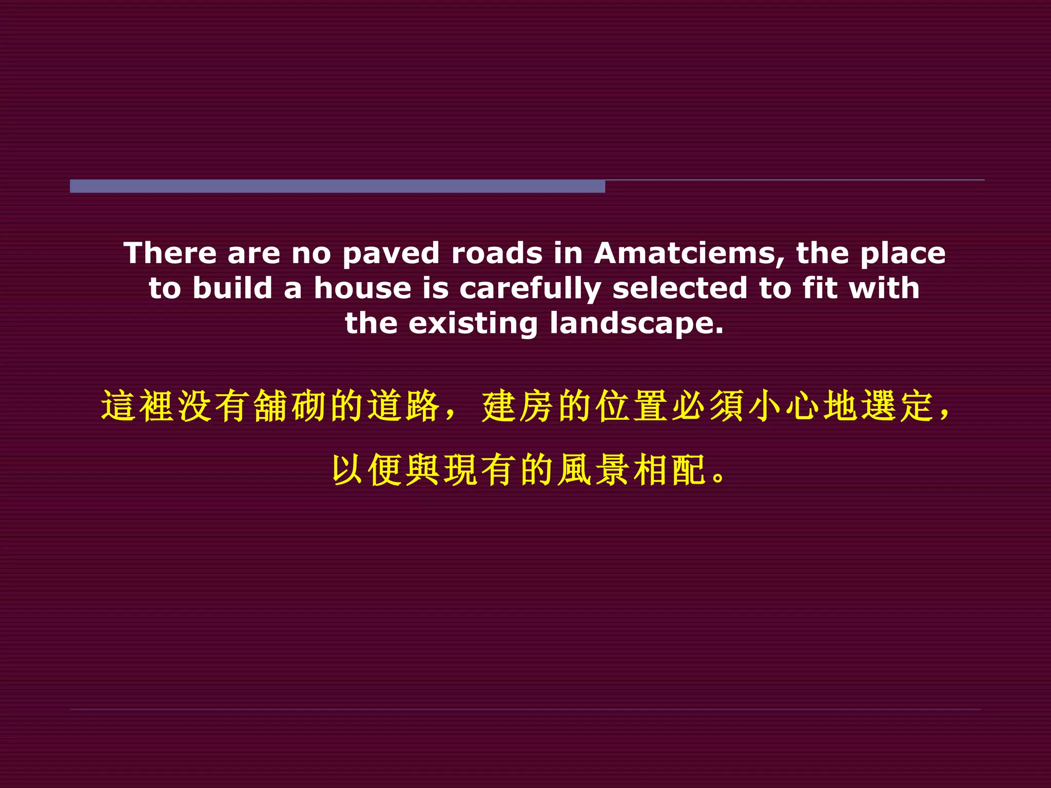 There are no paved roads in Amatciems, the place to build a house is carefully selected to fit with the existing landscape . 這裡 没有 舖 砌的道路，建房的位置必 須 小心地 選 定， 以便 與現 有的 風 景相配。 