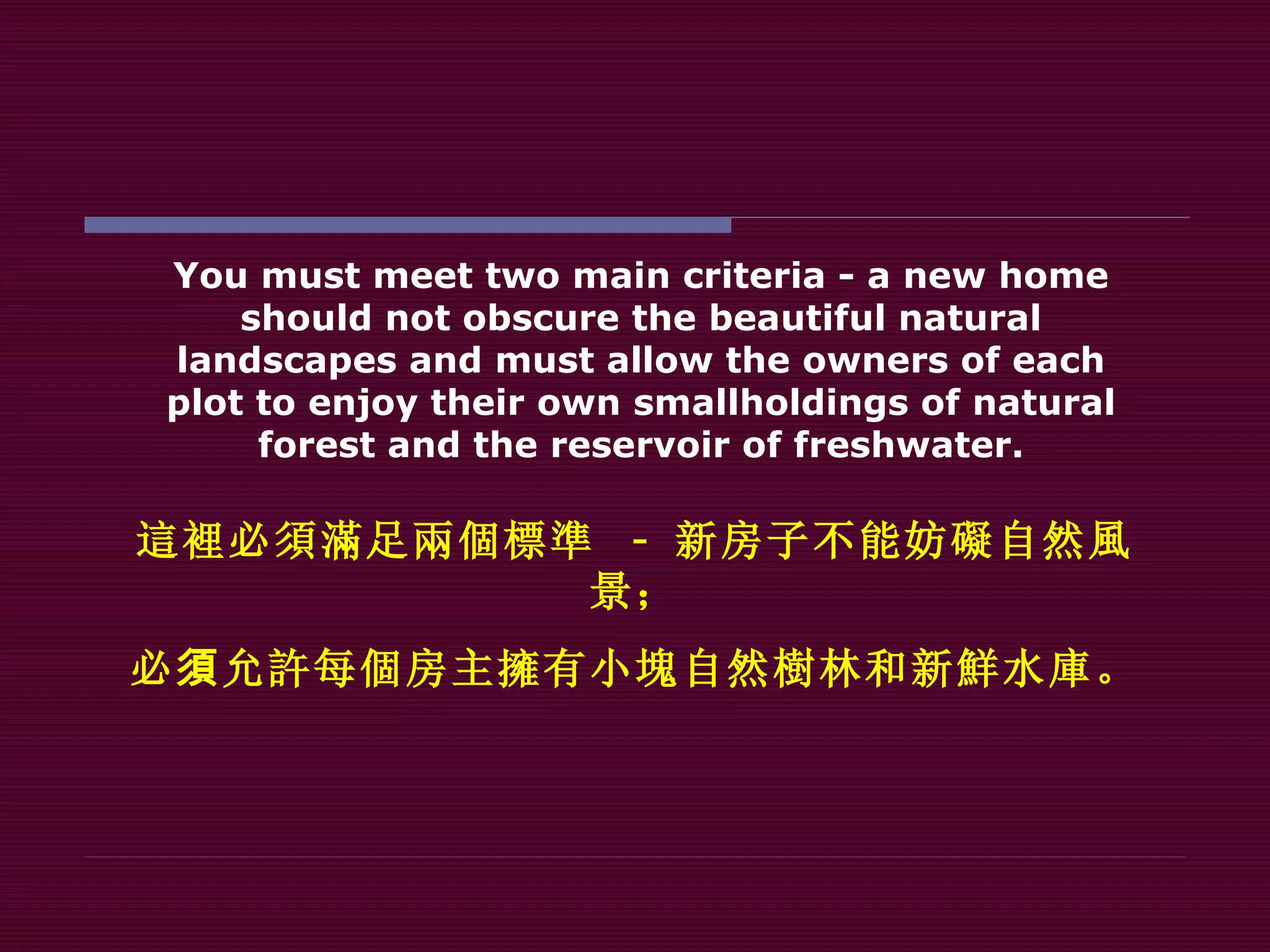 You must meet two main criteria - a new home should not obscure the beautiful natural landscapes and must allow the owners of each plot to enjoy their own smallholdings of natural forest and the reservoir of freshwater. 這裡 必 須滿 足 兩個標準   -  新房子不能妨 礙 自然 風 景； 必 須 允 許 每 個 房主 擁 有小 塊 自然 樹 林和新 鮮 水 庫 。 