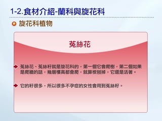 1-2.食材介紹-蘭科與旋花科
 旋花科植物


           菟絲花


 菟絲花、菟絲籽就是旋花科的，第一個它會爬樹，第二個如果
 是爬牆的話，幾層樓高都會爬，就算根刨掉，它還是活著。


 它的籽很多，所以很多不孕症的女性會用到菟絲籽。
 