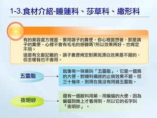 1-3.食材介紹-睡蓮科、莎草科、繖形科


  有的美容處方裡面，要用鴿子的糞便，你心裡面想著，那是鴿
  子的糞便，心裡不會有毛毛的感覺嗎?所以效果再好，也肯定
  不用。
  這是有文獻記載的，鴿子糞便肯定對黑敤漂白效果是不錯的，
  但怎樣我也不會用。

           就像有一味藥叫「五靈脂」，它是一個鳥
 五靈脂       的大便，對婦科痛經的止病效果不錯。但
           三十幾年，到現在我沒有用過五靈脂。


           還有一個眼科用藥，用蝙蝠的大便，因為
 夜明砂       蝙蝠到晚上才看得到，所以它的名字叫
           「夜明砂」 。
 
