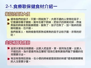 2-1.食療歌保健食材介紹一

 還有我們的茄子，只要一悶就熟了，大便不通的人常常吃茄子，
 它會讓你腸子蠕動。當年在鄉下時候，把茄子的頭尾切掉，然後
 煮飯的時候丟到飯鍋裡面，飯熟了，茄子也熟了，加一點碎的蒜
 瓣和醬油，也不錯。
 我們客家人，有時候會用蒸熟或煮熟的茄子沾桔子醬，非常的好
 吃。




 韭菜大家有沒有聽過，出家人把韭菜、蔥、蒜列為五葷，出家人
 不能吃的，為什麼會列為五葷呢?因為它會刺激我們腦下垂體的性
 荷爾蒙分泌。
 有沒有發現吃蒜後，在小便的時候都是蒜頭的味道?還有眼睛模糊
 的人注意要少量。
 