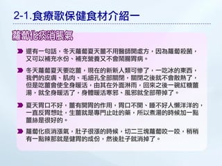 2-1.食療歌保健食材介紹一


 還有一句話，冬天蘿蔔夏天薑不用醫師開處方，因為蘿蔔殺菌，
 又可以補充水份、補充營養又不會鬧腸胃病。
 冬天蘿蔔夏天要吃薑，現在的新新人類可慘了，一吃冰的東西，
 我們的皮膚、肌肉、毛細孔全部關閉，關閉之後就不會散熱了，
 但是吃薑會使全身暖活，由其在外面淋雨，回來之後一碗紅糖薑
 湯，就全身暖活了，身體暖活寒邪、風邪就全部帶掉了。

 夏天胃口不好，薑有開胃的作用，胃口不開、睡不好人懶洋洋的，
 一直反胃想吐，生薑就是專門止吐的藥，所以煮湯的時候加一點
 薑絲是很好的。
 蘿蔔化痰消漲氣，肚子很漲的時候，切二三塊蘿蔔咬一咬，稍稍
 有一點辣那就是健胃的成份，然後肚子就消掉了。
 