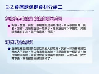 2-2.食療歌保健食材介紹二


 胡椒、生薑、辣椒、蔥屬性都是溫熱性的，所以感冒風寒、風
 邪、涼邪，用蔥加豆豉一起煮水，蔥跟豆豉可以不用吃，只要
 喝煮出來的水，就不會鼻圔、畏寒。




 食療歌裡面提到的全部吃素的人都能吃，只有一味海蔘豬蹄吃
 素的人不能吃，所以會找機會改掉。但是海蔘有一個好處，牠
 是零膽固醇的，蹄筋是含有很豐富的膽固醇，只要多弄一點大
 蒜下去，就會把膽固醇制衡掉了。
 