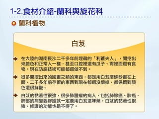 1-2.食材介紹-蘭科與旋花科
 蘭科植物


            白芨

 在大陸的湖南長沙二千多年前埋藏的「利蒼夫人」，開挖出
 來臉色和正常人一樣，甚至口腔裡還有瓜子、胃裡面還有食
 物。現在防腐技術可能都還做不到。
 很多開挖出來的國畫之類的東西，都是用白芨磨硃砂畫在上
 面，二千多年前存留的東西到現在都還沒壞掉，都保留到顏
 色還很鮮艷。
 白芨的黏著性很強，很多肺腫瘤的病人，包括肺腺癌、肺癌，
 肺部的病變要修護就一定要用白芨這味藥，白芨的黏著性很
 強，修護的功能也是不得了。
 
