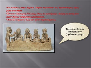 Οι γυναίκες στην αρχαία Αθήνα περνούσαν τις περισσότερες ώρες μέσα στο σπίτι. Έκαναν διάφορες δουλειές, όπως το μαγείρεμα. Ακόμη κι αυτές που είχαν πολλές υπηρέτριες μαγείρευαν. Αυτό δε σημαίνει πως δεν ήταν περιποιημένες. Τέσσερις Αθηναίες διασκεδάζουν ζυμώνοντας ψωμί. 