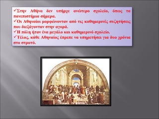 Στην Αθήνα δεν υπήρχε ανώτερο σχολείο, όπως τα πανεπιστήμια σήμερα. Οι Αθηναίοι μορφώνονταν από τις καθημερινές συζητήσεις που διεξάγονταν στην αγορά. Η πόλη ήταν ένα μεγάλο και καθημερινό σχολείο. Τέλος, κάθε Αθηναίος έπρεπε να υπηρετήσει για δυο χρόνια στο στρατό. 