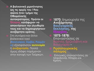 Η βαλκανική χερσόνησος ως τις αρχές του 19ου αιώνα ήταν τμήμα της Οθωμανικής αυτοκρατορίας. Πρώτοι οι Έλληνες κατάφεραν να αποκτήσουν την ελευθερία τους και να δημιουργήσουν ανεξάρτητο κράτος.Στη συνέχεια και άλλοι βαλκανικοί λαοί (Βούλγαροι, Σέρβοι, Ρουμάνοι) εξασφάλισαν αυτονομία ή ανεξαρτησία. Πολλά όμως εδάφη παρέμειναν στην κατοχή των Τούρκων.1870: δημιουργία της Ανεξάρτητης Βουλγαρικής Εκκλησίας, της Εξαρχίας.1875-1878: Επαναστάσεις σε Βοσνία, Ερζεγοβίνη και Βουλγαρία – Ρωσοτουρκικός  πόλεμος  Ελληνικές επαναστάσεις σε Μακεδονία, Ήπειρο και Κρήτη.