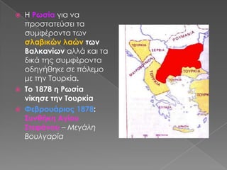 Η Ρωσία για να προστατεύσει τα συμφέροντα των σλαβικών λαών των Βαλκανίων αλλά και τα δικά της συμφέροντα οδηγήθηκε σε πόλεμο με την Τουρκία.Το 1878 η Ρωσία νίκησε την Τουρκία Φεβρουάριος 1878:  Συνθήκη Αγίου Στεφάνου – Μεγάλη Βουλγαρία