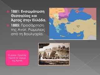 1881: Ενσωμάτωση Θεσσαλίας και Άρτας στην Ελλάδα.1885: Προσάρτησητης Ανατ. Ρωμυλίας από τη Βουλγαρία.Ο ελλην. Στρατός περνά το γεφύρι της Άρτας