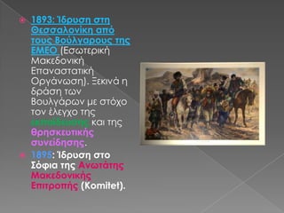 1893: Ίδρυση στη Θεσσαλονίκη από τους Βούλγαρους της ΕΜΕΟ(Εσωτερική Μακεδονική Επαναστατική Οργάνωση). Ξεκινά η δράση των Βουλγάρων με στόχο τον έλεγχο της εκπαίδευσης και της θρησκευτικής συνείδησης.1895: Ίδρυση στο Σόφια της Ανωτάτης Μακεδονικής Επιτροπής (Komitet).