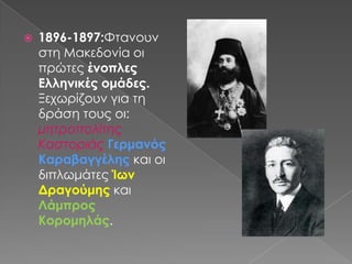 1896-1897:Φτανουν στη Μακεδονία οι πρώτες ένοπλες Ελληνικές ομάδες. Ξεχωρίζουν για τη δράση τους οι: μητροπολίτης Καστοριάς ΓερμανόςΚαραβαγγέλης και οι διπλωμάτες Ίων Δραγούμης και Λάμπρος Κορομηλάς.