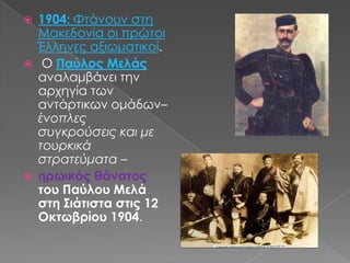 1904: Φτάνουν στη Μακεδονία οι πρώτοι Έλληνες αξιωματικοί.  Ο Παύλος Μελάςαναλαμβάνει την αρχηγία των αντάρτικων ομάδων– ένοπλες συγκρούσεις και με τουρκικά στρατεύματα – ηρωικός θάνατος του Παύλου Μελά στη Σιάτιστα στις 12 Οκτωβρίου 1904.  