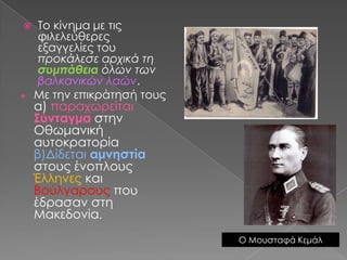 Το κίνημα με τις φιλελεύθερες εξαγγελίες του προκάλεσε αρχικά τη συμπάθεια όλων των βαλκανικών λαών.Με την επικράτησή τους α) παραχωρείται Σύνταγμαστην Οθωμανική αυτοκρατορία β)Δίδεται αμνηστίαστους ένοπλους Έλληνες και Βούλγαρους που έδρασαν στη Μακεδονία.Ο Μουσταφά Κεμάλ 