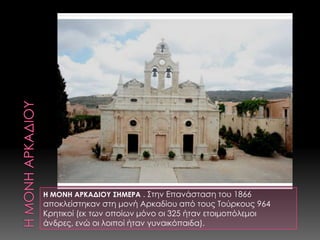 Η ΜΟΝΗ ΑΡΚΑΔΙΟΥΗ ΜΟΝΗ ΑΡΚΑΔΙΟΥ ΣΗΜΕΡΑ . ΣτηνΕπανάσταση του 1866 αποκλείστηκαν στη μονή Αρκαδίου από τους Τούρκους 964 Κρητικοί (εκ των οποίων μόνο οι 325 ήταν ετοιμοπόλεμοι άνδρες, ενώ οι λοιποί ήταν γυναικόπαιδα). 