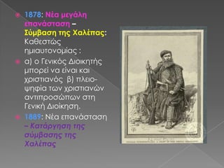 1878: Νέα μεγάλη επανάσταση – Σύμβαση της Χαλέπας: Καθεστώς ημιαυτονομίας : α) ο Γενικός Διοικητής μπορεί να είναι και χριστιανός β) πλειο- ψηφία των χριστιανών αντιπροσώπων στη Γενική Διοίκηση.1889: Νέα επανάσταση – Κατάργηση της σύμβασης της Χαλέπας
