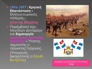 1896-1897 : Κρητική Επανάσταση – Ελληνοτουρκικός πόλεμος : ήττα της ΕλλάδαςΠαρέμβαση των Μεγάλων Δυνάμεων και δημιουργίααυτόνομης Κρητικής πολιτείας – Ύπατος αρμοστής ο πρίγκιπας Γεώργιος .(Υπουργός δικαιοσύνης ο Ελευθ. Βενιζέλος)Σημαία της Κρητικής Πολιτείας 1898