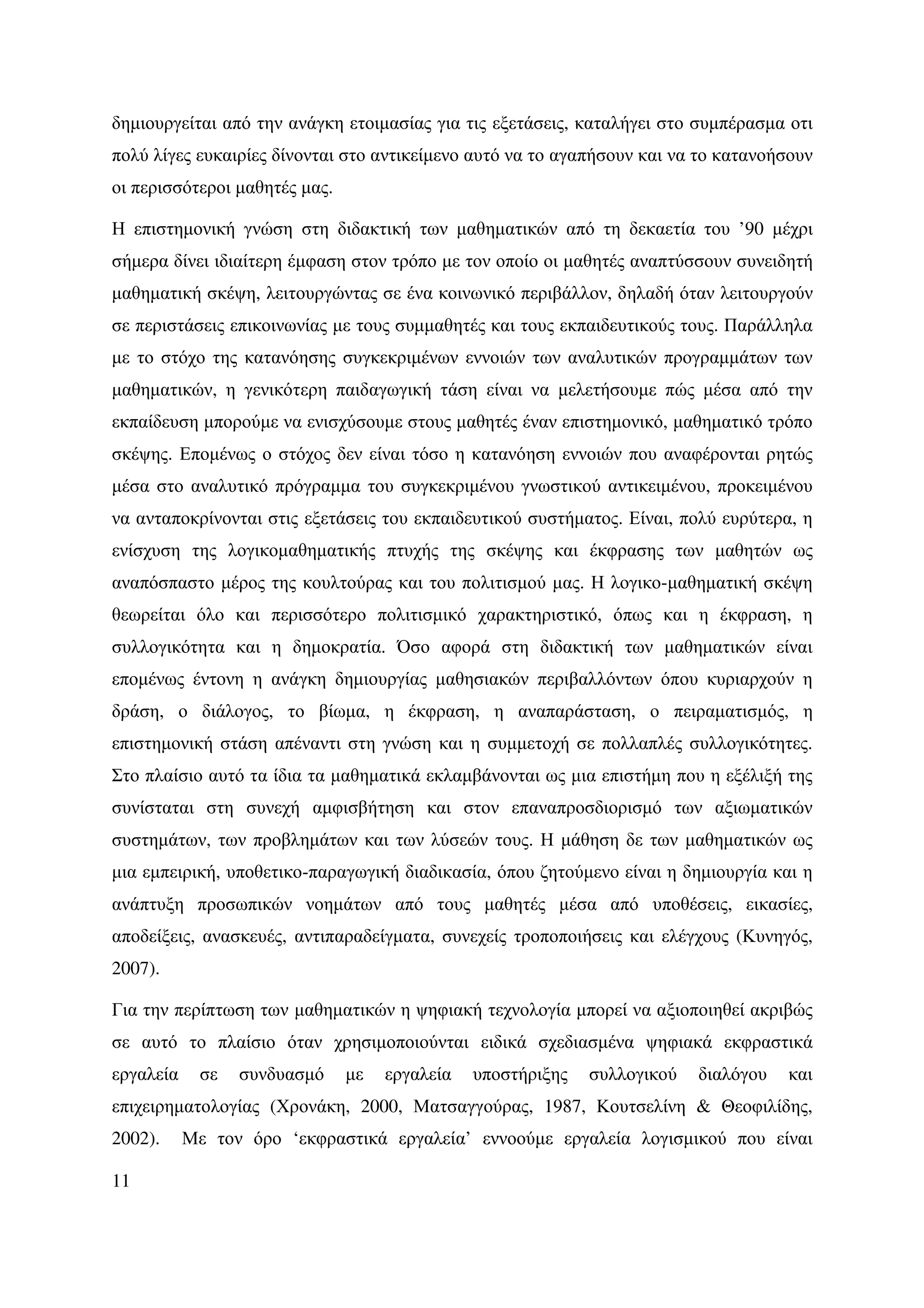 δηµιουργείται από την ανάγκη ετοιµασίας για τις εξετάσεις, καταλήγει στο συµπέρασµα οτι
πολύ λίγες ευκαιρίες δίνονται στο αντικείµενο αυτό να το αγαπήσουν και να το κατανοήσουν
οι περισσότεροι µαθητές µας.

Η επιστηµονική γνώση στη διδακτική των µαθηµατικών από τη δεκαετία του ’90 µέχρι
σήµερα δίνει ιδιαίτερη έµφαση στον τρόπο µε τον οποίο οι µαθητές αναπτύσσουν συνειδητή
µαθηµατική σκέψη, λειτουργώντας σε ένα κοινωνικό περιβάλλον, δηλαδή όταν λειτουργούν
σε περιστάσεις επικοινωνίας µε τους συµµαθητές και τους εκπαιδευτικούς τους. Παράλληλα
µε το στόχο της κατανόησης συγκεκριµένων εννοιών των αναλυτικών προγραµµάτων των
µαθηµατικών, η γενικότερη παιδαγωγική τάση είναι να µελετήσουµε πώς µέσα από την
εκπαίδευση µπορούµε να ενισχύσουµε στους µαθητές έναν επιστηµονικό, µαθηµατικό τρόπο
σκέψης. Εποµένως ο στόχος δεν είναι τόσο η κατανόηση εννοιών που αναφέρονται ρητώς
µέσα στο αναλυτικό πρόγραµµα του συγκεκριµένου γνωστικού αντικειµένου, προκειµένου
να ανταποκρίνονται στις εξετάσεις του εκπαιδευτικού συστήµατος. Είναι, πολύ ευρύτερα, η
ενίσχυση της λογικοµαθηµατικής πτυχής της σκέψης και έκφρασης των µαθητών ως
αναπόσπαστο µέρος της κουλτούρας και του πολιτισµού µας. Η λογικο-µαθηµατική σκέψη
θεωρείται όλο και περισσότερο πολιτισµικό χαρακτηριστικό, όπως και η έκφραση, η
συλλογικότητα και η δηµοκρατία. Όσο αφορά στη διδακτική των µαθηµατικών είναι
εποµένως έντονη η ανάγκη δηµιουργίας µαθησιακών περιβαλλόντων όπου κυριαρχούν η
δράση, ο διάλογος, το βίωµα, η έκφραση, η αναπαράσταση, ο πειραµατισµός, η
επιστηµονική στάση απέναντι στη γνώση και η συµµετοχή σε πολλαπλές συλλογικότητες.
Στο πλαίσιο αυτό τα ίδια τα µαθηµατικά εκλαµβάνονται ως µια επιστήµη που η εξέλιξή της
συνίσταται στη συνεχή αµφισβήτηση και στον επαναπροσδιορισµό των αξιωµατικών
συστηµάτων, των προβληµάτων και των λύσεών τους. Η µάθηση δε των µαθηµατικών ως
µια εµπειρική, υποθετικο-παραγωγική διαδικασία, όπου ζητούµενο είναι η δηµιουργία και η
ανάπτυξη προσωπικών νοηµάτων από τους µαθητές µέσα από υποθέσεις, εικασίες,
αποδείξεις, ανασκευές, αντιπαραδείγµατα, συνεχείς τροποποιήσεις και ελέγχους (Κυνηγός,
2007).

Για την περίπτωση των µαθηµατικών η ψηφιακή τεχνολογία µπορεί να αξιοποιηθεί ακριβώς
σε αυτό το πλαίσιο όταν χρησιµοποιούνται ειδικά σχεδιασµένα ψηφιακά εκφραστικά
εργαλεία     σε   συνδυασµό    µε   εργαλεία   υποστήριξης   συλλογικού   διαλόγου   και
επιχειρηµατολογίας (Χρονάκη, 2000, Ματσαγγούρας, 1987, Κουτσελίνη & Θεοφιλίδης,
2002).     Με τον όρο ‘εκφραστικά εργαλεία’ εννοούµε εργαλεία λογισµικού που είναι

11
 