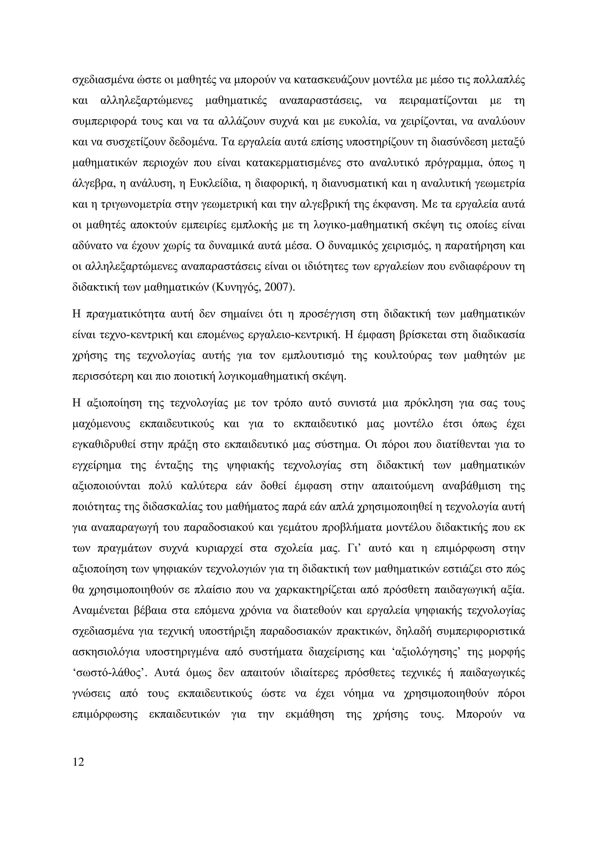 σχεδιασµένα ώστε οι µαθητές να µπορούν να κατασκευάζουν µοντέλα µε µέσο τις πολλαπλές
και   αλληλεξαρτώµενες   µαθηµατικές   αναπαραστάσεις,   να   πειραµατίζονται   µε   τη
συµπεριφορά τους και να τα αλλάζουν συχνά και µε ευκολία, να χειρίζονται, να αναλύουν
και να συσχετίζουν δεδοµένα. Τα εργαλεία αυτά επίσης υποστηρίζουν τη διασύνδεση µεταξύ
µαθηµατικών περιοχών που είναι κατακερµατισµένες στο αναλυτικό πρόγραµµα, όπως η
άλγεβρα, η ανάλυση, η Ευκλείδια, η διαφορική, η διανυσµατική και η αναλυτική γεωµετρία
και η τριγωνοµετρία στην γεωµετρική και την αλγεβρική της έκφανση. Με τα εργαλεία αυτά
οι µαθητές αποκτούν εµπειρίες εµπλοκής µε τη λογικο-µαθηµατική σκέψη τις οποίες είναι
αδύνατο να έχουν χωρίς τα δυναµικά αυτά µέσα. Ο δυναµικός χειρισµός, η παρατήρηση και
οι αλληλεξαρτώµενες αναπαραστάσεις είναι οι ιδιότητες των εργαλείων που ενδιαφέρουν τη
διδακτική των µαθηµατικών (Κυνηγός, 2007).

Η πραγµατικότητα αυτή δεν σηµαίνει ότι η προσέγγιση στη διδακτική των µαθηµατικών
είναι τεχνο-κεντρική και εποµένως εργαλειο-κεντρική. Η έµφαση βρίσκεται στη διαδικασία
χρήσης της τεχνολογίας αυτής για τον εµπλουτισµό της κουλτούρας των µαθητών µε
περισσότερη και πιο ποιοτική λογικοµαθηµατική σκέψη.

Η αξιοποίηση της τεχνολογίας µε τον τρόπο αυτό συνιστά µια πρόκληση για σας τους
µαχόµενους εκπαιδευτικούς και για το εκπαιδευτικό µας µοντέλο έτσι όπως έχει
εγκαθιδρυθεί στην πράξη στο εκπαιδευτικό µας σύστηµα. Οι πόροι που διατίθενται για το
εγχείρηµα της ένταξης της ψηφιακής τεχνολογίας στη διδακτική των µαθηµατικών
αξιοποιούνται πολύ καλύτερα εάν δοθεί έµφαση στην απαιτούµενη αναβάθµιση της
ποιότητας της διδασκαλίας του µαθήµατος παρά εάν απλά χρησιµοποιηθεί η τεχνολογία αυτή
για αναπαραγωγή του παραδοσιακού και γεµάτου προβλήµατα µοντέλου διδακτικής που εκ
των πραγµάτων συχνά κυριαρχεί στα σχολεία µας. Γι’ αυτό και η επιµόρφωση στην
αξιοποίηση των ψηφιακών τεχνολογιών για τη διδακτική των µαθηµατικών εστιάζει στο πώς
θα χρησιµοποιηθούν σε πλαίσιο που να χαρκακτηρίζεται από πρόσθετη παιδαγωγική αξία.
Αναµένεται βέβαια στα επόµενα χρόνια να διατεθούν και εργαλεία ψηφιακής τεχνολογίας
σχεδιασµένα για τεχνική υποστήριξη παραδοσιακών πρακτικών, δηλαδή συµπεριφοριστικά
ασκησιολόγια υποστηριγµένα από συστήµατα διαχείρισης και ‘αξιολόγησης’ της µορφής
‘σωστό-λάθος’. Αυτά όµως δεν απαιτούν ιδιαίτερες πρόσθετες τεχνικές ή παιδαγωγικές
γνώσεις από τους εκπαιδευτικούς ώστε να έχει νόηµα να χρησιµοποιηθούν πόροι
επιµόρφωσης εκπαιδευτικών για την εκµάθηση της χρήσης τους. Μπορούν να



12
 