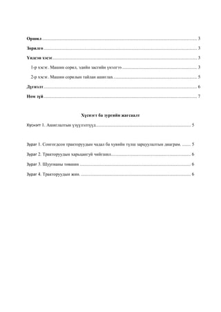 Оршил ............................................................................................................................ 3

Зорилго ........................................................................................................................... 3

Үндсэн хэсэг.................................................................................................................... 3

   1-р хэсэг. Машин сорил, эдийн засгийн үнэлгээ ............................................................ 3

   2-р хэсэг. Машин сорилын тайлан ашиглах ................................................................... 5

Дүгнэлт ........................................................................................................................... 6

Ном зүй ........................................................................................................................... 7



                                         Хүснэгт ба зургийн жагсаалт

Хүснэгт 1. Ашиглалтын үзүүлэлтүүд ............................................................................ 5



Зураг 1. Сонгогдсон тракторуудын чадал ба хувийн түлш зарцуулалтын диаграм. ....... 5

Зураг 2. Тракторуудын харьцангуй чийгшил................................................................ 6

Зураг 3. Шуугианы төвшин ......................................................................................... 6

Зураг 4. Тракторуудын жин. ........................................................................................ 6
 