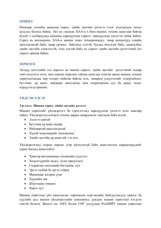 ОРШИЛ
Өнөөдөр дэлхийд машины сорил, эдийн засгийн үнэлгээ гэдэг ухагдахуун чухал
асуудал болоод байна. Энэ нь ганцхан ХАА-д ч биш машин, техник ашиглаж байгаа
бүхий л салбаруудад машины харьцуулсан сорилт, харьцуулсан үнэлгээг хийж байна.
Сорил нь автомашин, ХАА-н машин тоног төхөөрөмжүүд ямар нөхцөлүүд хэвийн
ажиллагаатай байх, ямар орчинд байгальд ээлтэй, бусдад аюулгүй байх, цаашилбал
эдийн засгийн хэмнэлттэй, тохь тухтай байх нь сорилт эдийн засгийн үнэлгээний гол
зорилт оршиж байна.


ЗОРИЛГО
Энэхүү хичээлийн гол зорилго нь машин сорилт, эдийн засгийн үнэлгээний талаар
товч мэдээлэл өгөх, мөн машин сорилын тайлан ашиглан сонгож авсан машин, техник
зориулалтандаа хир тохирч нийцэж байгаа эсэх, чанарын үзүүлэлтийг тодорхойлох,
бүтээмж, үр ашиг, найдварт ажиллагаа, мөн операторчны сул ба давуу талыг
илрүүлэхэд оршино.


ҮНДСЭН ХЭСЭГ

1-р хэсэг. Машин сорил, эдийн засгийн үнэлгээ
Машин сорилтийг үйлдвэрлэгч ба хэрэглэгчид харьцуулсан үнэлгээ өгөх маягаар
хийнэ. Үйлдвэрлэлд нэвтрэх техник дараах шаардлагыг хангасан байх ёстой.
   • Эдэлгээ сайтай
   • Бүтээмж үр ашиг өндөр.
   • Найдвартай ажиллагаатай
   • Хүний хөдөлмөрийг хөнгөвчлөх
   • Эдийн засгийн үр ашигтай гэх мэт.

Үйлдвэрлэгчид газрын хөрсөн дээр үйлчлэхгүй байх ашиглалтын параметрүүдийг
сорих бөгөөд жишээлбэл:

   •   Трактор автомашины техникийн үзүүлэлт
   •   Хөдөлгүүрийн чадал, түлш зарцуулалт
   •   Гидравлик системийн багтаамж, хүч
   •   Эргэх талбай ба эргэх тойрог
   •   Машинаас ялгарах утаа
   •   Хүндийн төв
   •   Шуугианы төвшин
   •   Чирэх хүч

Машин сорилтын үйл ажиллагааг төрөлжсөн мэргэжлийн байгууллагууд хийдэг ба
сүүлийн үед машин үйлдвэрлэлийн компаниуд дундын машин сорилтын нэгдсэн
төвтэй болсон. Жишээ нь: ОХУ болон СНГ улсуудын РосНИЙТ машин сорилтын
 