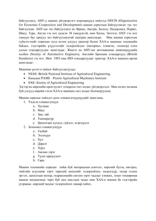 байгууллага, АНУ-д машин үйлдвэрлэгч корпорацууд нийлээд OECD (Organization
for Economic Cooperation and Development) машин сорилтын байгууллагыг тус тус
байгуулсан. АНУ-ын энэ байгууллага нь Франц, Австри, Бельги, Нидерланд, Норвег,
Швед, Турк, Англи гэх мэт үндсэн 34 гишүүнтэй, мөн Хятад, Энэтхэг, ОХУ гэх мэт
гишүүн бус орнууд энэ байгууллагатай хамтран ажилладаг. Мөн машин сорилтын
гүйцэтгэлийг сорихын тулд ихэхн улсууд трактор болон ХАА-н машины техникийн
байдал, тэдгээрийн үзүүлэлтийг тодорхойлдог (материал, хэмжээс, геометр) олон
улсын стандартуудыг ашигладаг. Жишээ нь АНУ-ын автомашины инженерүүдийн
холбоо (Society of Automotive Engineers), Английн Британы стандартууд (British
Standarts) гэх мэт. Мөн 1983 оны ISO стандартуудыг трактор, ХАА-н машинд өргөн
ашигладаг.

Машины үнэлгээ хийдэг байгууллагуудад
   • NIAE- British National Institute of Agricultural Engineering.
   • Канадын PAMI – Prairie Agricultural Machinery Institute
   • SAE- Society of Agricultural Engineering.
Эдгээр нь өөрснийн орон нутагт тохирсон тест кодыг үйлдвэрлэдэг. Мөн ихэнх хөгжиж
буй улсууд өөрийн гэсэн ХАА-н машины тест кодыг боловсруулсан.

Машин сорилыг хийхдээ доох хэмжигдэхүүнүүдийг ашиглана.
  1. Үндсэн хэмжигдэхүүн
        a. Хугацаа
        b. Масс
        c. Зам, зай
        d. Температур
        e. Цахилгаан хүчдэл, гүйдэл, эсэргүүцэл
  2. Зохиомол хэмжигдэхүүн
        a. Талбай
        b. Эзэлхүүн
        c. Хүч
        d. Даралт
        e. Хурд
        f. Ажлын зэрэг
        g. Түлш зарцуулалт
        h. Гарц

Машин техникийн сорилыг хийж буй материалын сонголт, хөрсний бүтэц, нягтрал,
чийгийн агууламж зэрэг хөрсний нөхцлийг тодорхойлох, хөдөлгүүр, тахир голын
эргэлт, цахилгаан мотор, гидравликийн систем зэрэг чадлыг хэмжих, тоног төхөөрөмж
машин механизмыг чирч буй мал амьтдын чадал мөн ХАА-н машин ба тэдгээрийн
угсрааны өөрсний чадлыг тодорхойлох замаар хийнэ.
 