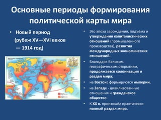 Основные периоды формирования политической карты мира Новый период  (рубеж XV—XVI веков  —  1914 год) Это эпоха зарождения, подъёма и  утверждения капиталистических отношений  (промышленного производства),  развития международных экономических отношений.  Благодаря Великим географическим открытиям,  продолжается колонизация и раздел мира ;  на  Восток е формируются  империи ,  на  Запад е - цивилизованные отношения и  гражданское общество .  К  XX в.  произошёл практически  полный раздел мира. 