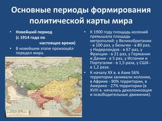Основные периоды формирования политической карты мира Новейший период  (с 1914 года по  настоящее время) В новейшем этапе произошёл передел мира.  К 1900 году площадь колоний превышала площадь метрополий: у Великобритании - в 100 раз, у Бельгии - в 80 раз, у Нидерландов - в 67 раз, у Франции - в 21 раз, у Германии и Дании - в 5 раз, у Испании и Португалии - в 1,5 раза, у США - в 1,2 раза.  К началу XX в. в Азии 56% территории занимали колонии, в Африке - 90% территории, в Америке - 27% территории (в XVIII в. началась деколонизация и освободительные движения).  