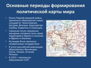 Основные периоды формирования политической карты мира После Первой мировой войны произошло образование новых государств: Чехословакии, Австрии, Венгрии, Королевства Сербов, Хорватов и Словенцев.  Германия после свержения монархии потеряла часть своих территорий в Европе и колонии в Африке и Океании.  Исландия была признана независимым государством.  В итоге российской революции образовались Финляндия, Литва, Латвия, Эстония, Польша.  В 1922 г. произошло образование СССР. 