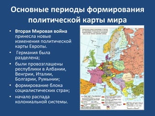 Основные периоды формирования политической карты мира Вторая Мировая война  принесла новые изменения политической карты Европы. Германия была разделена;  были провозглашены республики в Албании, Венгрии, Италии, Болгарии, Румынии;  формирование блока социалистических стран; начало распада колониальной системы.  