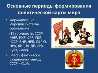 Основные периоды формирования политической карты мира Формирование мировой системы социализма  (15 государств: СССР, МНР, ПНР, СРР, ГДР, ЧССР, ВНР, НРБ, СФРЮ, НРА, КНР, КНДР, СРВ, Куба, Лаос).  Власть фактически разделяется между СССР и США. 