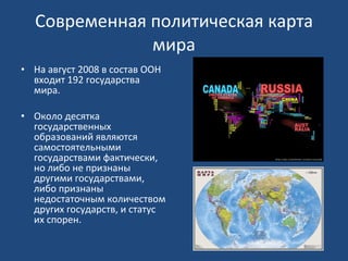 Современная политическая карта мира На август 2008 в состав ООН входит 192 государства мира. Около десятка государственных образований являются самостоятельными государствами фактически, но либо не признаны другими государствами, либо признаны недостаточным количеством других государств, и статус их спорен. 