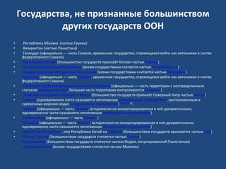 Государства, не признанные большинством других государств ООН   Республика Абхазия  (частью Грузии)   Вазиристан (частью Пакистана)   Галмудуг (официально — часть Сомали, временное государство, стремящееся войти как автономия в состав федеративного Сомали)   Республика Косово  (большинство государств признаёт Косово частью  Сербии )   Нагорно-Карабахская Республика  (всеми государствами считается частью  Азербайджана )   Приднестровская Молдавская Республика  (всеми государствами считается частью  Молдавии ) Пунтленд  (официально — часть  Сомали , временное государство, стремящееся войти как автономия в состав федеративного Сомали)   Сахарская Арабская Демократическая Республика  (официально — часть территории с неопределенным статусом  Западная Сахара , большая часть территории контролируется  Марокко )   Турецкая Республика Северного Кипра  (большинство государств признаёт Северный Кипр частью  Кипра )   Силенд  (одновременно часто называется легитимным  виртуальным государством , расположенным в суверенных морских водах  Соединённого Королевства ) [1] [2] [3] [4] [5] . Себорга  (официально — часть  Италии , исторически не инкорпорированная в неё документально; одновременно часто называется легитимным  виртуальным государством )   Сомалиленд  (официально — часть  Сомали ) Таволара  (официально — часть  Италии , исторически не инкорпорированная в неё документально; одновременно часто называется легитимным  виртуальным государством )   Китайская Республика , или Республика Китай на  Тайване  (большинством государств признаётся частью  КНР )   Южная Осетия  (большинством государств считается частью  Грузии ) Азад Кашмир  (большинством государств считается частью Индии, оккупированной Пакистаном) Государство Шан  (всеми государствами считается частью Мьянмы) 