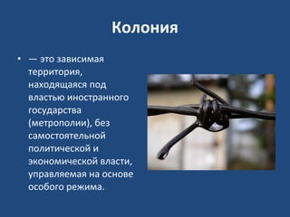 Колония —  это зависимая территория, находящаяся под властью иностранного государства (метрополии), без самостоятельной политической и экономической власти, управляемая на основе особого режима.  