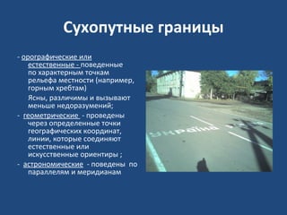Сухопутные границы -  орографические или естественные -  поведенные    по характерным точкам рельефа местности (например, горным хребтам) Ясны, различимы и вызывают меньше недоразумений; -   геометрические  - проведены   через определенные точки географических координат, линии, которые соединяют естественные или искусственные ориентиры ;  -   астрономические   - поведены  по параллелям и меридианам  