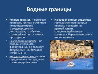 Водные границы Речные границы –  проходят по рекам, причем если иное не предусмотрено международными договорами, то обычно границей считается линия, проходящая на судоходных реках  – по середине главного фарватера или по тальвегу реки (линии наибольших глубин), а на несудоходных реках  – по их середине или по середине главного рукава реки. На озерах и иных водоемах  государственная граница нередко проходит  по прямой линии , соединяющей выходы границы к берегам озера или иного водоема.  