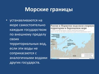 Морские границы   устанавливаются на море самостоятельно каждым государством по внешнему пределу своих территориальных вод, если эти воды не соприкасаются с аналогичными водами других государств.  