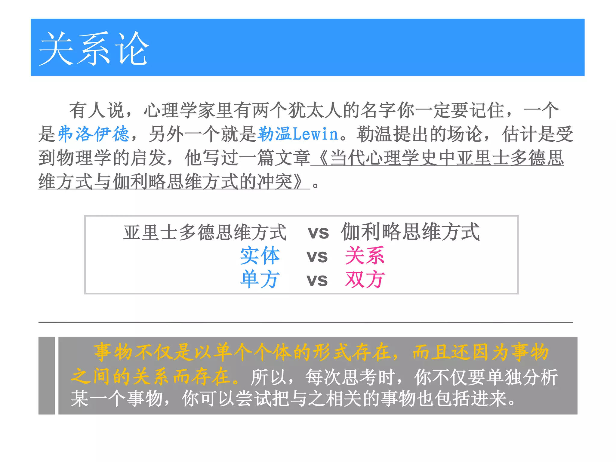 关系论
  有人说，心理学家里有两个犹太人的名字你一定要记住，一个
是弗洛伊德，另外一个就是勒温Lewin。勒温提出的场论，估计是受
到物理学的启发，他写过一篇文章《当代心理学史中亚里士多德思
维方式与伽利略思维方式的冲突》。

     亚里士多德思维方式   vs 伽利略思维方式
            实体   vs 关系
            单方   vs 双方


  事物不仅是以单个个体的形式存在，而且还因为事物
 之间的关系而存在。所以，每次思考时，你不仅要单独分析
 某一个事物，你可以尝试把与之相关的事物也包括进来。
 
