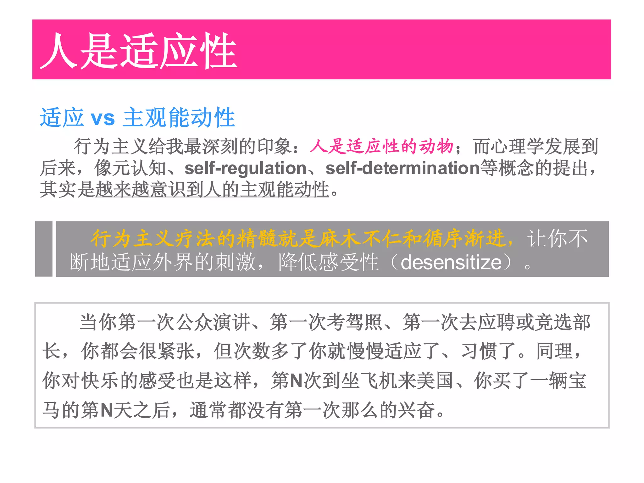 人是适应性
适应 vs 主观能动性
  行为主义给我最深刻的印象：人是适应性的动物；而心理学发展到
后来，像元认知、self-regulation、self-determination等概念的提出，
其实是越来越意识到人的主观能动性。

   行为主义疗法的精髓就是麻木不仁和循序渐进，让你不
  断地适应外界的刺激，降低感受性（desensitize）。

   当你第一次公众演讲、第一次考驾照、第一次去应聘或竞选部
长，你都会很紧张，但次数多了你就慢慢适应了、习惯了。同理，
你对快乐的感受也是这样，第N次到坐飞机来美国、你买了一辆宝
马的第N天之后，通常都没有第一次那么的兴奋。
 